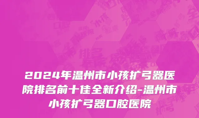 2024年温州市小孩扩弓器医院排名前十佳全新介绍-温州市小孩扩弓器口腔医院