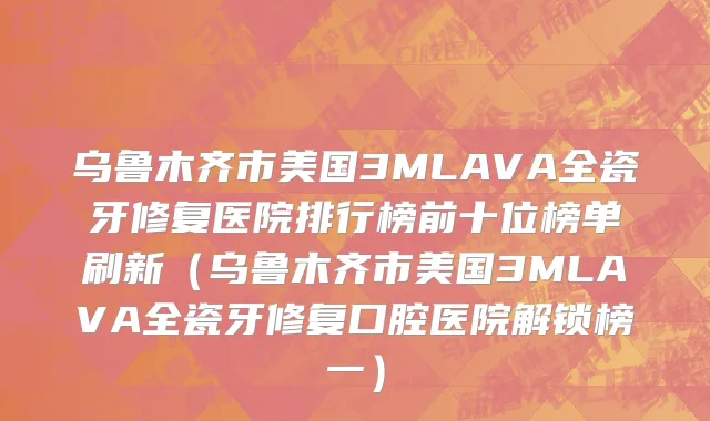 乌鲁木齐市美国3MLAVA全瓷牙修复医院排行榜前十位榜单刷新（乌鲁木齐市美国3MLAVA全瓷牙修复口腔医院解锁榜一）