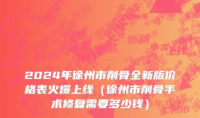 2024年徐州市削骨全新版价格表火爆上线（徐州市削骨手术修复需要多少钱）
