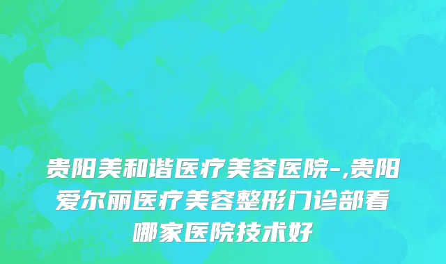 贵阳美和谐医疗美容医院-,贵阳爱尔丽医疗美容整形门诊部看哪家医院技术好
