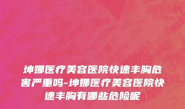 坤娜医疗美容医院快速丰胸危害严重吗-坤娜医疗美容医院快速丰胸有哪些危险呢