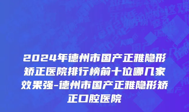 2024年德州市国产正雅隐形矫正医院排行榜前十位哪几家效果强-德州市国产正雅隐形矫正口腔医院