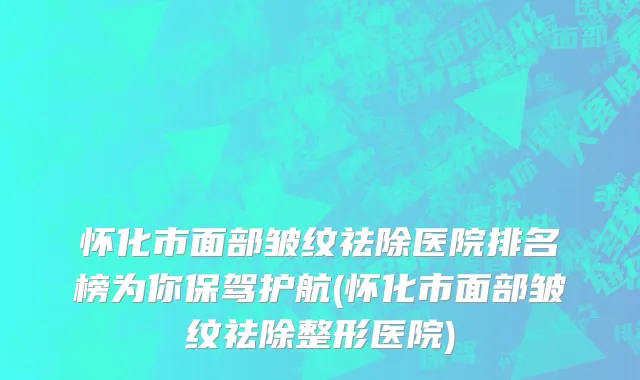 怀化市面部皱纹祛除医院排名榜为你保驾护航(怀化市面部皱纹祛除整形医院)