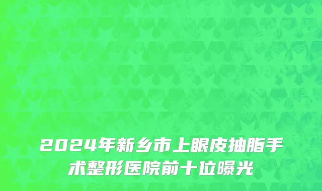 2024年新乡市上眼皮抽脂手术整形医院前十位曝光