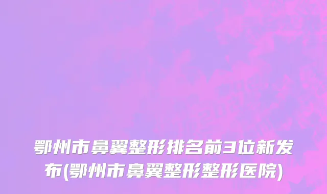 鄂州市鼻翼整形排名前3位新发布(鄂州市鼻翼整形整形医院)