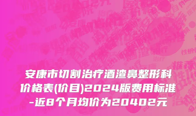 安康市切割治疗酒渣鼻整形科价格表(价目)2024版费用标准-近8个月均价为20402元