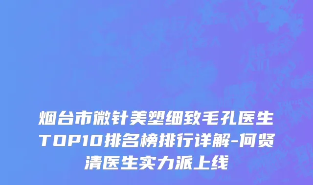 烟台市微针美塑细致毛孔医生TOP10排名榜排行详解-何贤清医生实力派上线