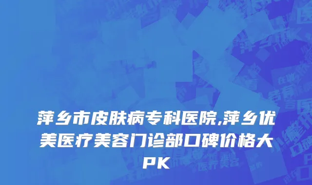 萍乡市皮肤病专科医院,萍乡优美医疗美容门诊部口碑价格大PK