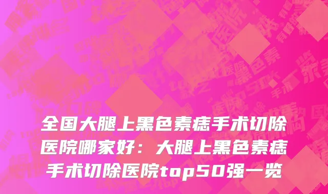 全国大腿上黑色素痣手术切除医院哪家好：大腿上黑色素痣手术切除医院top50强一览