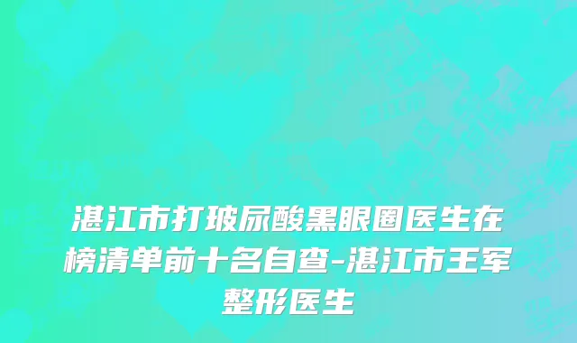 湛江市打玻尿酸黑眼圈医生在榜清单前十名自查-湛江市王军整形医生