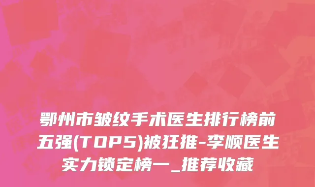 鄂州市皱纹手术医生排行榜前五强(TOP5)被狂推-李顺医生实力锁定榜一_推荐收藏