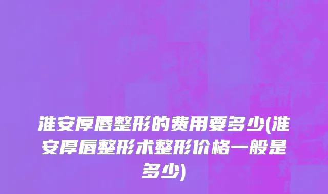 淮安厚唇整形的费用要多少(淮安厚唇整形术整形价格一般是多少)