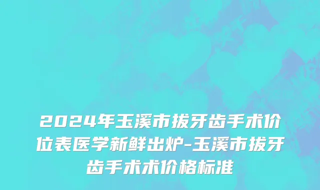 2024年玉溪市拔牙齿手术价位表医学新鲜出炉-玉溪市拔牙齿手术术价格标准