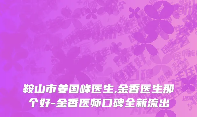 鞍山市姜国峰医生,金香医生那个好-金香医师口碑全新流出
