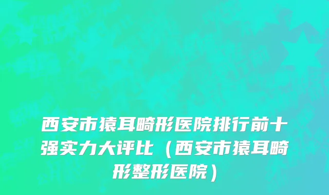 西安市猿耳畸形医院排行前十强实力大评比（西安市猿耳畸形整形医院）