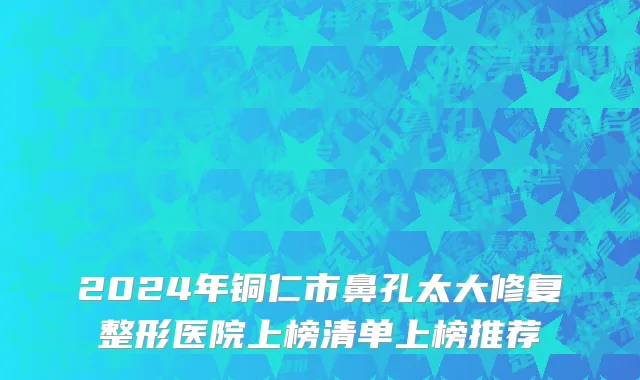 2024年铜仁市鼻孔太大修复整形医院上榜清单上榜推荐