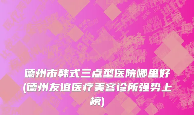 德州市韩式三点型医院哪里好(德州友谊医疗美容诊所强势上榜)