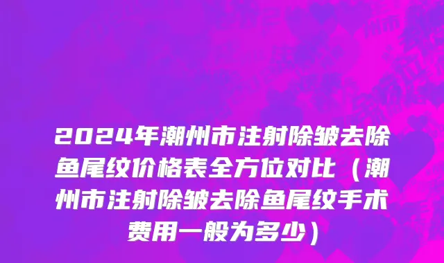 2024年潮州市注射除皱去除鱼尾纹价格表全方位对比（潮州市注射除皱去除鱼尾纹手术费用一般为多少）
