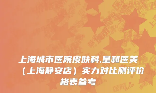 上海城市医院皮肤科,星和医美（上海静安店）实力对比测评价格表参考