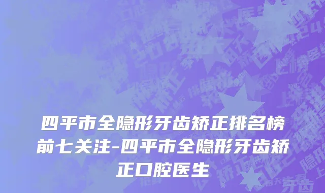 四平市全隐形牙齿矫正排名榜前七关注-四平市全隐形牙齿矫正口腔医生