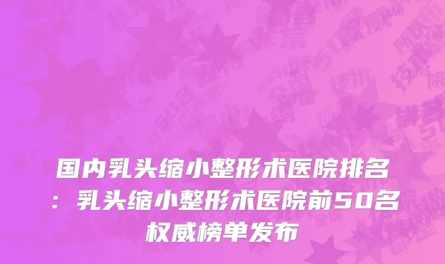 国内乳头缩小整形术医院排名：乳头缩小整形术医院前50名权威榜单发布