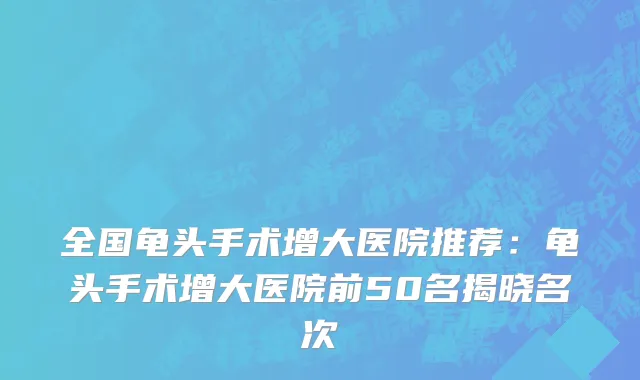 全国龟头手术增大医院推荐：龟头手术增大医院前50名揭晓名次