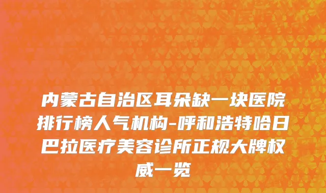 内蒙古自治区耳朵缺一块医院排行榜人气机构-呼和浩特哈日巴拉医疗美容诊所正规大牌权威一览