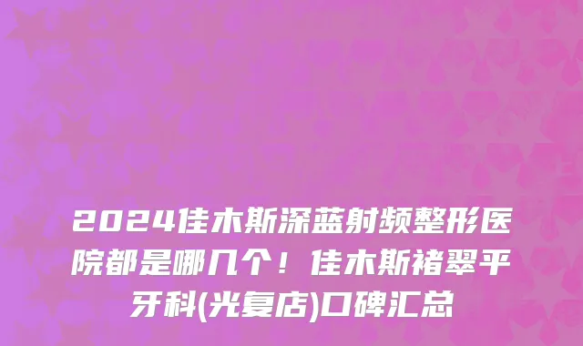 2024佳木斯深蓝射频整形医院都是哪几个!佳木斯褚翠平牙科(光复店)口碑汇总