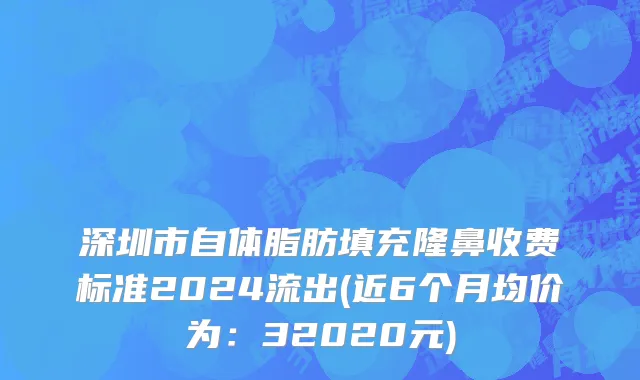 深圳市自体脂肪填充隆鼻收费标准2024流出(近6个月均价为：32020元)