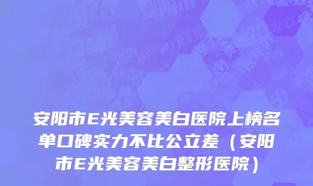 安阳市E光美容美白医院上榜名单口碑实力不比公立差（安阳市E光美容美白整形医院）