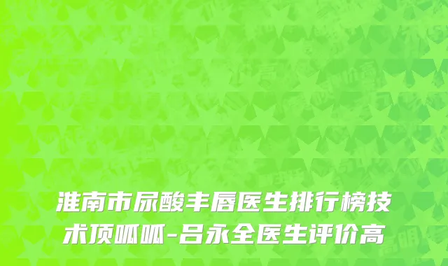 淮南市尿酸丰唇医生排行榜技术顶呱呱-吕永全医生评价高