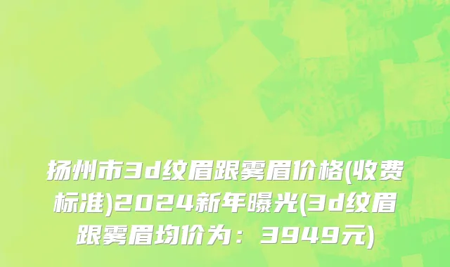 扬州市3d纹眉跟雾眉价格(收费标准)2024新年曝光(3d纹眉跟雾眉均价为：3949元)