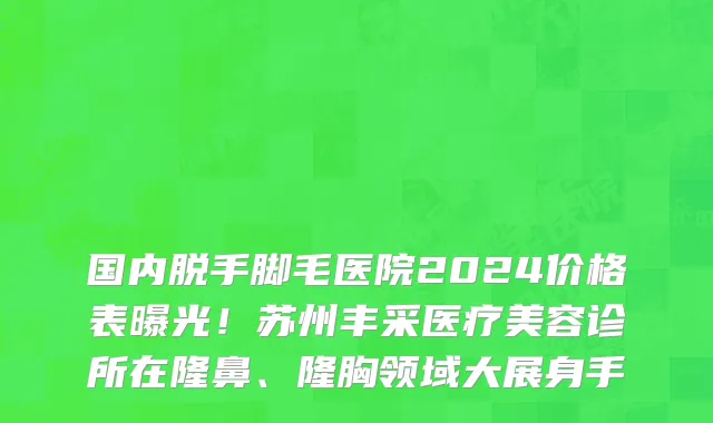 国内脱手脚毛医院2024价格表曝光!苏州丰采医疗美容诊所在隆鼻、隆胸领域大展身手