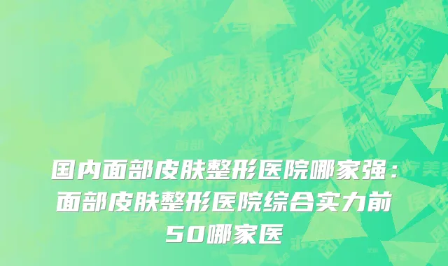 国内面部皮肤整形医院哪家强：面部皮肤整形医院综合实力前50哪家医
