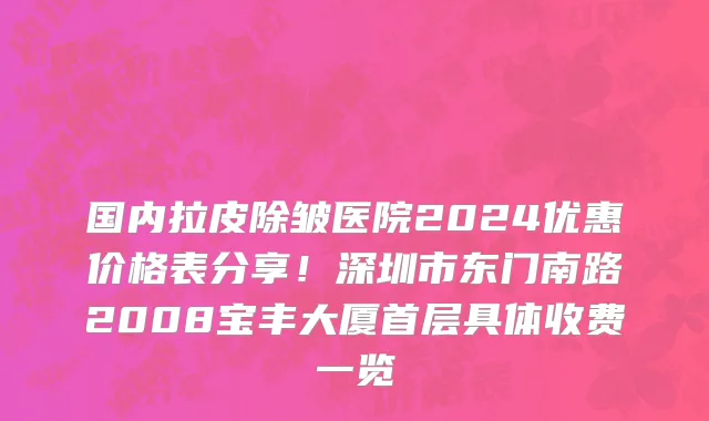 国内拉皮除皱医院2024优惠价格表分享!深圳市东门南路2008宝丰大厦首层具体收费一览