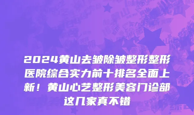 2024黄山去皱除皱整形整形医院综合实力前十排名全面上新!黄山心艺整形美容门诊部这几家真不错