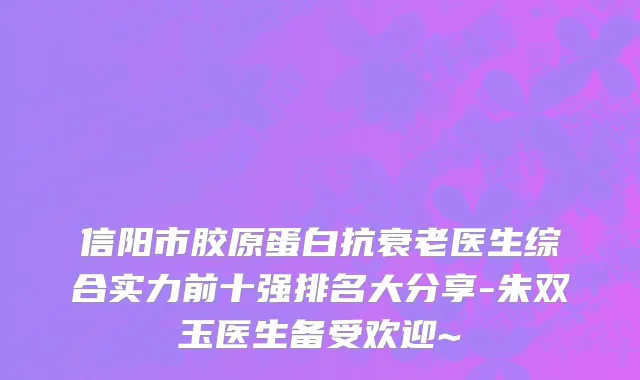 信阳市胶原蛋白抗衰老医生综合实力前十强排名大分享-朱双玉医生备受欢迎~