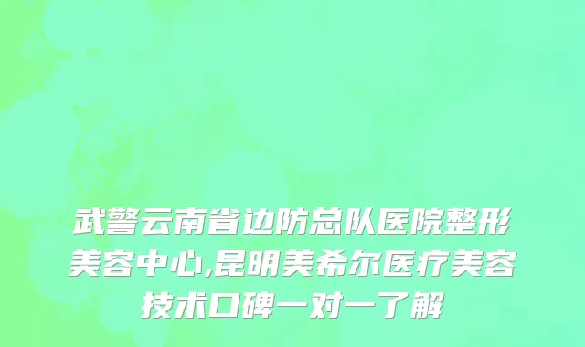 武警云南省边防总队医院整形美容中心,昆明美希尔医疗美容技术口碑一对一了解