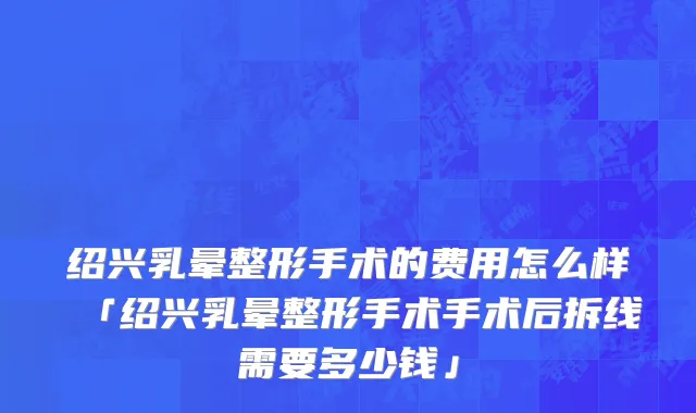 绍兴乳晕整形手术的费用怎么样「绍兴乳晕整形手术手术后拆线需要多少钱」