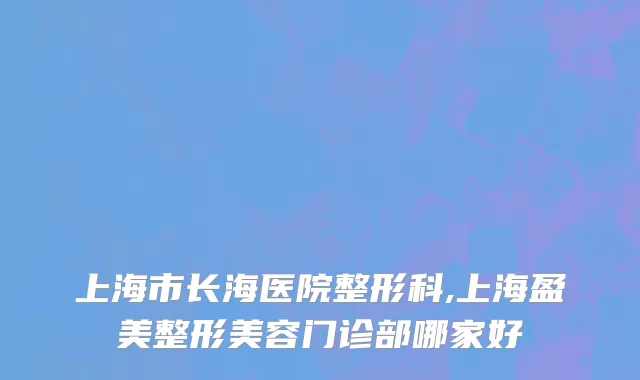 上海市长海医院整形科,上海盈美整形美容门诊部哪家好