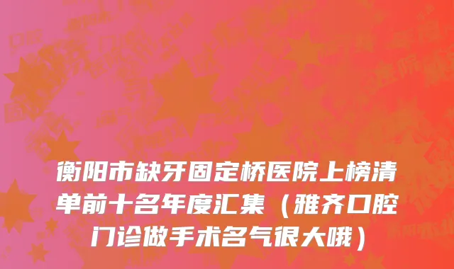 衡阳市缺牙固定桥医院上榜清单前十名年度汇集（雅齐口腔门诊做手术名气很大哦）