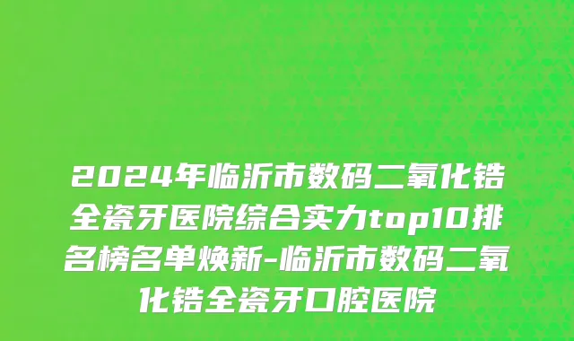 2024年临沂市数码二氧化锆全瓷牙医院综合实力top10排名榜名单焕新-临沂市数码二氧化锆全瓷牙口腔医院