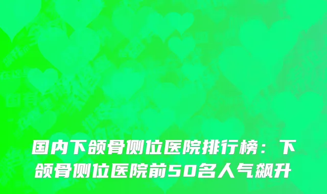 国内下颌骨侧位医院排行榜：下颌骨侧位医院前50名人气飙升