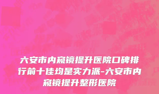六安市内窥镜提升医院口碑排行前十佳均是实力派-六安市内窥镜提升整形医院