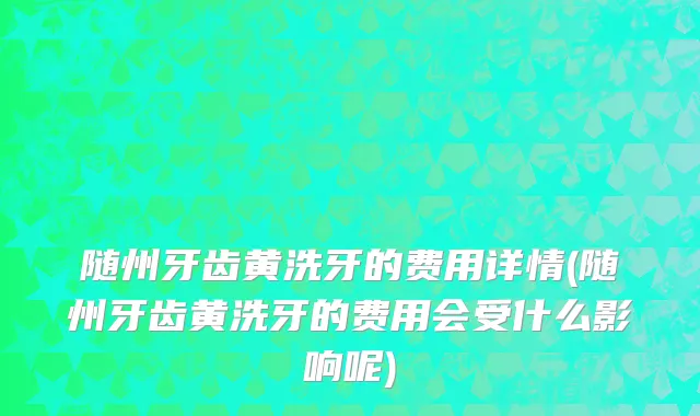 随州牙齿黄洗牙的费用详情(随州牙齿黄洗牙的费用会受什么影响呢)