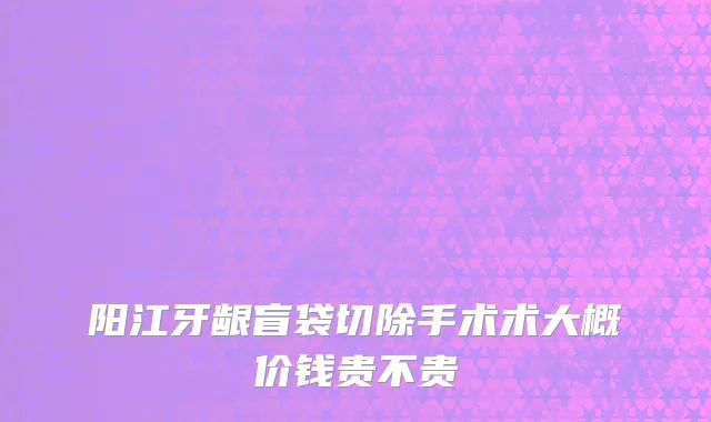 阳江牙龈盲袋切除手术术大概价钱贵不贵