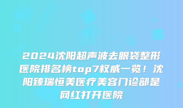 2024沈阳超声波去眼袋整形医院排名榜top7权威一览!沈阳臻瑞恒美医疗美容门诊部是网红打开医院