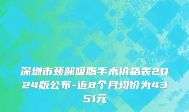 深圳市颈部吸脂手术价格表2024版公布-近8个月均价为4351元