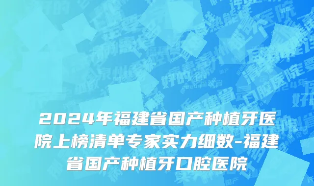 2024年福建省国产种植牙医院上榜清单专家实力细数-福建省国产种植牙口腔医院