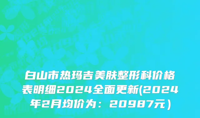 白山市热玛吉美肤整形科价格表明细2024全面更新(2024年2月均价为：20987元）